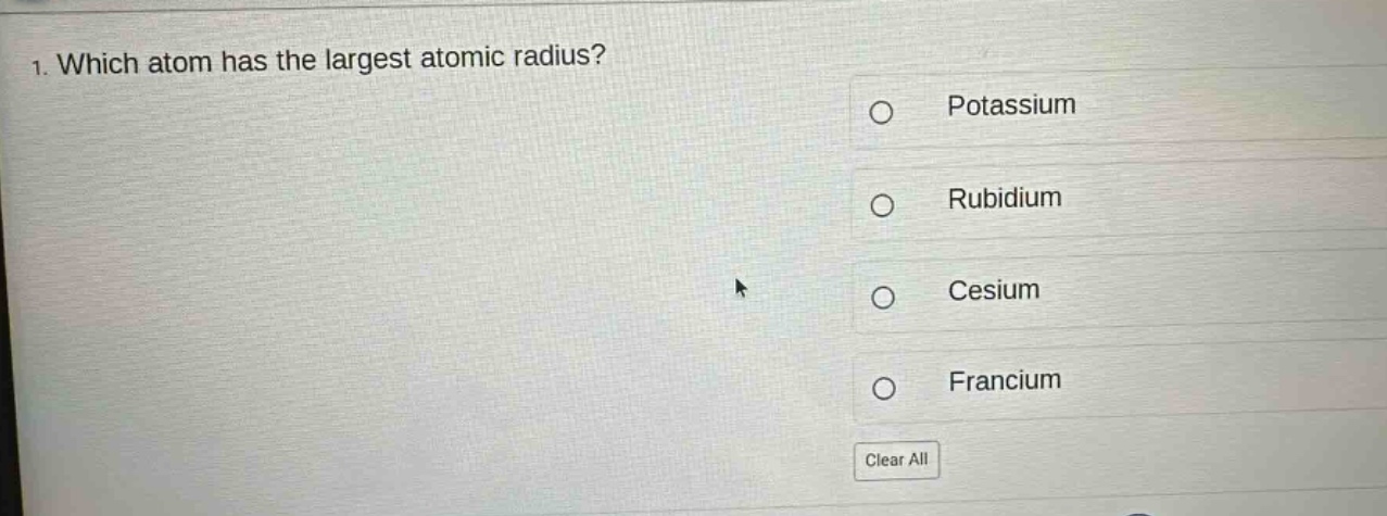 1. which atom has the largest atomic radius?\npotassium\nrubidium\ncesium\nfrancium\nclear all