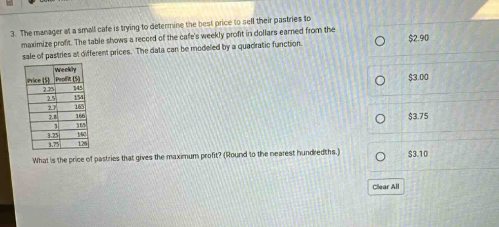3. the manager at a small cafe is trying to determine the best price to sell their pastries to maximize profit. the table shows a record of the cafes weekly profit in dollars earned from the sale of pastries at different prices. the data can be modeled by a quadratic function.\n| price ($) | weekly profit ($) |\n| ---- | ---- |\n| 2.25 | 145 |\n| 2.5 | 154 |\n| 2.7 | 165 |\n| 2.8 | 166 |\n| 3 | 165 |\n| 3.25 | 160 |\n| 3.75 | 126 |\nwhat is the price of pastries that gives the maximum profit? (round to the nearest hundredths.)