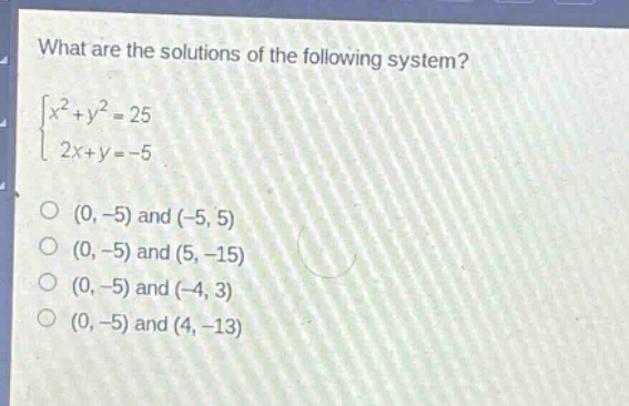 what are the solutions of the following system?\n$\begin{cases}x^{2}+y^{2}=25\\2x + y=-5end{cases}$\n(0, -5) and (-5, 5)\n(0, -5) and (5, -15)\n(0, -5) and (-4, 3)\n(0, -5) and (4, -13)