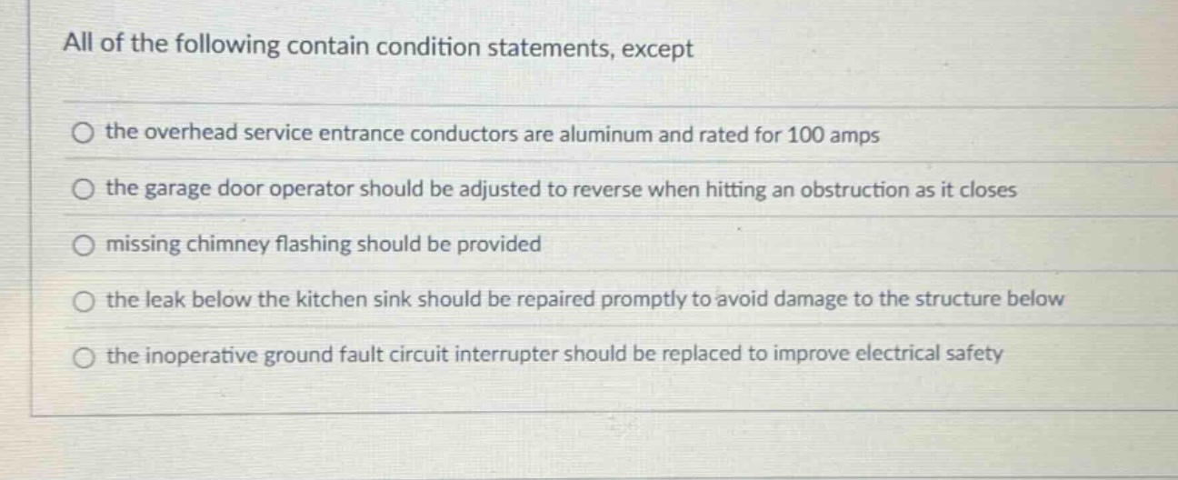 all of the following contain condition statements, except\n○ the overhead service entrance conductors are aluminum and rated for 100 amps\n○ the garage door operator should be adjusted to reverse when hitting an obstruction as it closes\n○ missing chimney flashing should be provided\n○ the leak below the kitchen sink should be repaired promptly to avoid damage to the structure below\n○ the inoperative ground fault circuit interrupter should be replaced to improve electrical safety