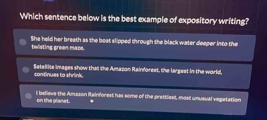 which sentence below is the best example of expository writing? she held her breath as the boat slipped through the black water deeper into the twisting green maze. satellite images show that the amazon rainforest, the largest in the world, continues to shrink. i believe the amazon rainforest has some of the prettiest, most unusual vegetation on the planet.