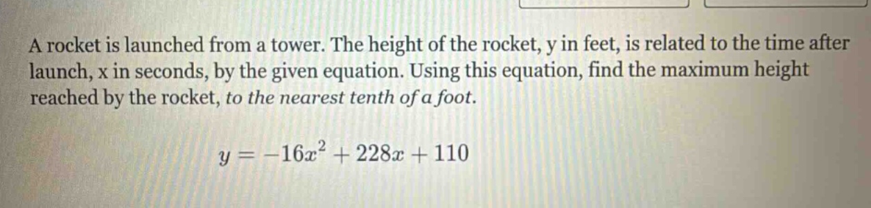 a rocket is launched from a tower. the height of the rocket, y in feet, is related to the time after launch, x in seconds, by the given equation. using this equation, find the maximum height reached by the rocket, to the nearest tenth of a foot.\n\n$y = -16x^{2}+228x + 110$