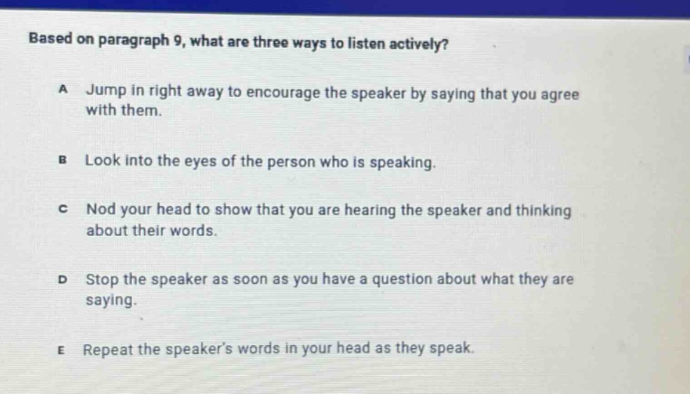based on paragraph 9, what are three ways to listen actively?\na jump in right away to encourage the speaker by saying that you agree with them.\nb look into the eyes of the person who is speaking.\nc nod your head to show that you are hearing the speaker and thinking about their words.\nd stop the speaker as soon as you have a question about what they are saying.\ne repeat the speaker’s words in your head as they speak.