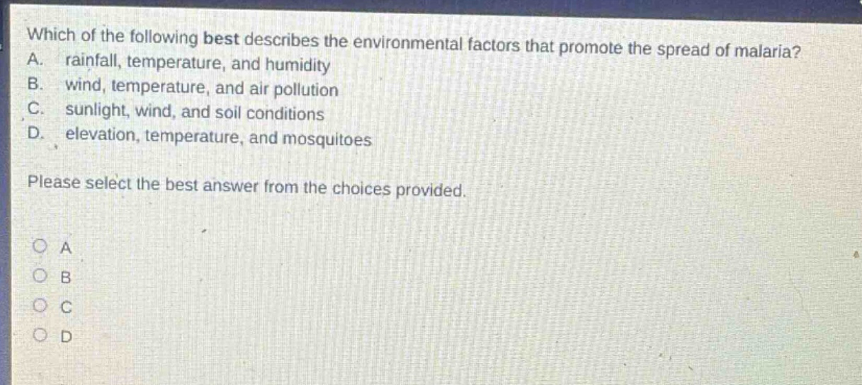 which of the following best describes the environmental factors that promote the spread of malaria? a. rainfall, temperature, and humidity b. wind, temperature, and air pollution c. sunlight, wind, and soil conditions d. elevation, temperature, and mosquitoes please select the best answer from the choices provided.