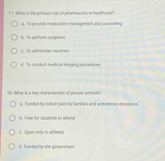 17. what is the primary role of pharmacists in healthcare?\n○ a. to provide medication management and counseling\n○ b. to perform surgeries\n○ c. to administer vaccines\n○ d. to conduct medical imaging procedures\n\n18. what is a key characteristic of private schools?\n○ a. funded by tuition paid by families and sometimes donations\n○ b. free for students to attend\n○ c. open only to athletes\n○ d. funded by the government