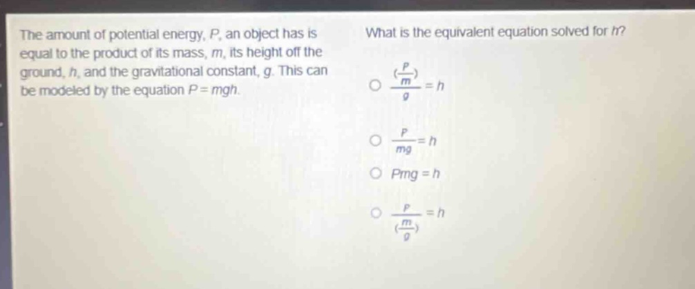 the amount of potential energy, p, an object has is equal to the product of its mass, m, its height off the ground, h, and the gravitational constant, g. this can be modeled by the equation p = mgh. what is the equivalent equation solved for h? (\\(\\frac{\\frac{p}{m}}{g}\\)) = h; \\(\\frac{p}{mg}=h\\); pmg = h; \\(\\frac{p}{(\\frac{m}{g})}=h\\)
