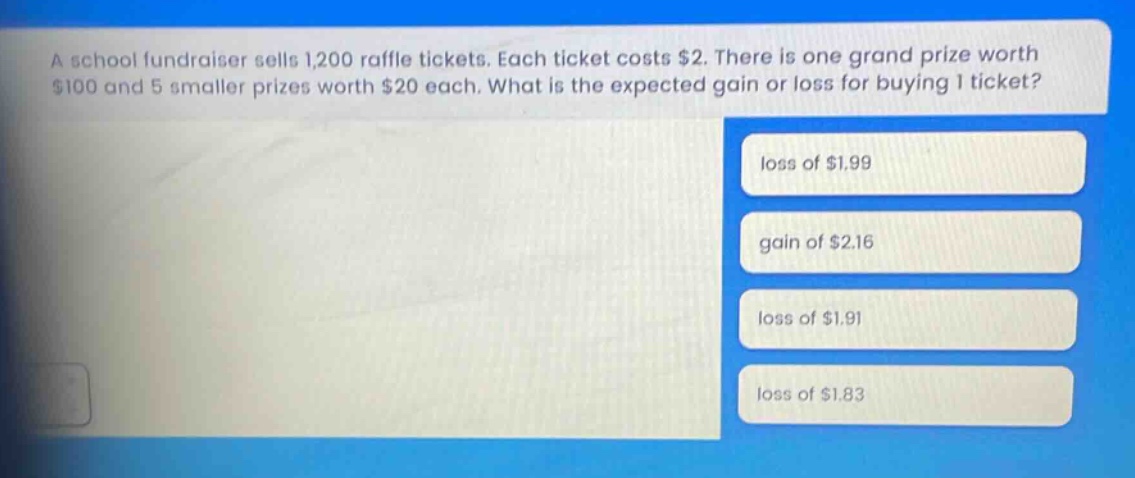 a school fundraiser sells 1,200 raffle tickets. each ticket costs $2. there is one grand prize worth $100 and 5 smaller prizes worth $20 each. what is the expected gain or loss for buying 1 ticket? loss of $1.99 gain of $2.16 loss of $1.91 loss of $1.83