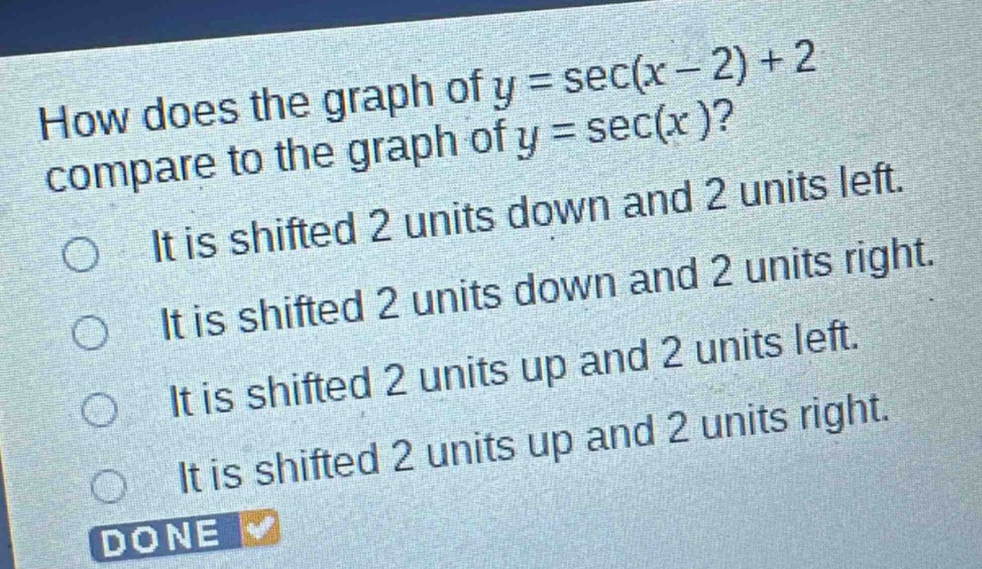 how does the graph of $y = \\sec(x - 2)+2$ compare to the graph of $y = \\sec(x)$?\nit is shifted 2 units down and 2 units left.\nit is shifted 2 units down and 2 units right.\nit is shifted 2 units up and 2 units left.\nit is shifted 2 units up and 2 units right.