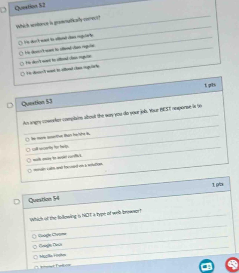 question 52\nwhich sentence is grammatically correct?\nhe dont want to attend class regularly.\nhe doesnt want to attend class regularly.\nhe dont want to attend class regularly.\nhe doesnt want to attend class regularly.\n1 pts\nquestion 53\nan angry coworker complains about the way you do your job. your best response is to\nbe more assertive than he/she is.\ncall security for help.\nwalk away to avoid conflict.\nremain calm and focused on a solution.\n1 pts\nquestion 54\nwhich of the following is not a type of web browser?\ngoogle chrome\ngoogle docs\nmozilla firefox\ninternet explorer
