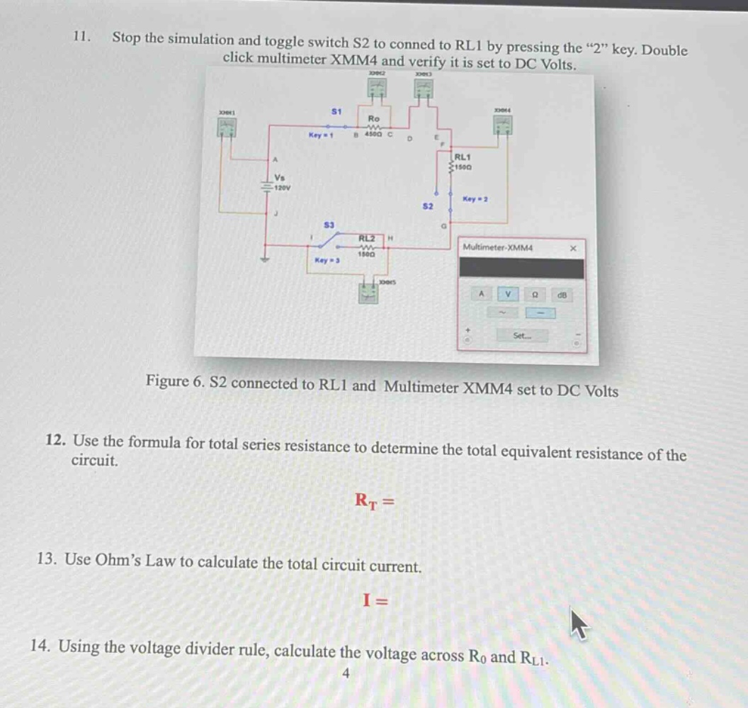 11. stop the simulation and toggle switch s2 to conned to rl1 by pressing the “2” key. double click multimeter xmm4 and verify it is set to dc volts.\nfigure 6. s2 connected to rl1 and multimeter xmm4 set to dc volts\n12. use the formula for total series resistance to determine the total equivalent resistance of the circuit.\n$r_t=$\n13. use ohm’s law to calculate the total circuit current.\n$i=$\n14. using the voltage divider rule, calculate the voltage across $r_0$ and $r_{l1}$.