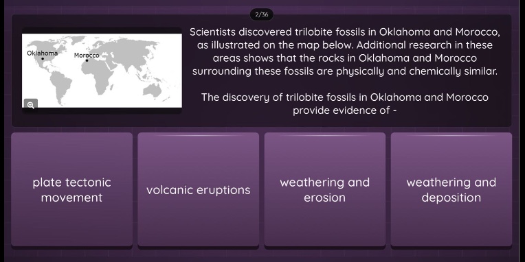 scientists discovered trilobite fossils in oklahoma and morocco, as illustrated on the map below. additional research in these areas shows that the rocks in oklahoma and morocco surrounding these fossils are physically and chemically similar. the discovery of trilobite fossils in oklahoma and morocco provide evidence of - plate tectonic movement volcanic eruptions weathering and erosion weathering and deposition