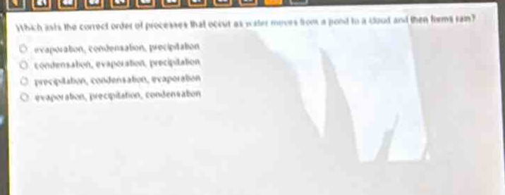 which lists the correct order of processes that occur as water moves from a pond to a cloud and then forms rain?\n- evaporation, condensation, precipitation\n- condensation, evaporation, precipitation\n- precipitation, condensation, evaporation\n- evaporation, precipitation, condensation