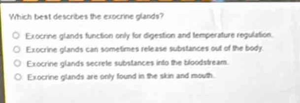 which best describes the exocrine glands?\no exocrine glands function only for digestion and temperature regulation.\no exocrine glands can sometimes release substances out of the body.\no exocrine glands secrete substances into the bloodstream.\no exocrine glands are only found in the skin and mouth.