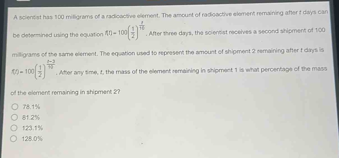 a scientist has 100 milligrams of a radioactive element. the amount of radioactive element remaining after t days can be determined using the equation (f(t)=100(\frac{1}{2})^{\frac{t}{10}}). after three days, the scientist receives a second shipment of 100 milligrams of the same element. the equation used to represent the amount of shipment 2 remaining after t days is (f(t)=100(\frac{1}{2})^{\frac{t - 3}{10}}). after any time, t, the mass of the element remaining in shipment 1 is what percentage of the mass of the element remaining in shipment 2?\n78.1%\n81.2%\n123.1%\n128.0%
