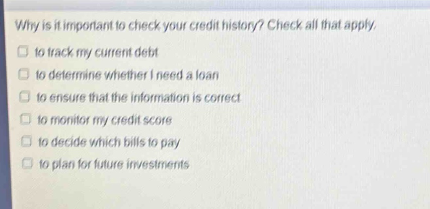 why is it important to check your credit history? check all that apply. to track my current debt to determine whether i need a loan to ensure that the information is correct to monitor my credit score to decide which bills to pay to plan for future investments