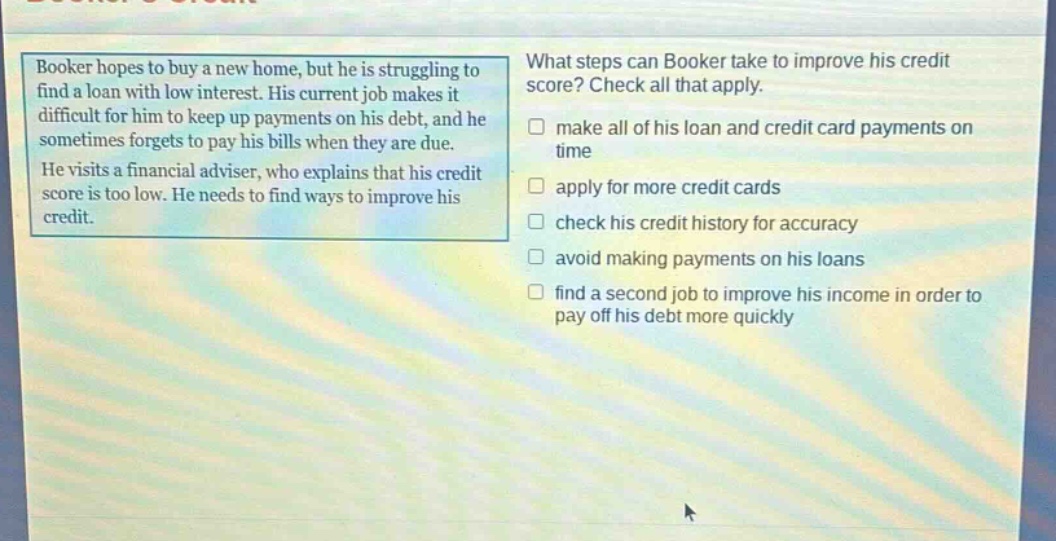 booker hopes to buy a new home, but he is struggling to find a loan with low interest. his current job makes it difficult for him to keep up payments on his debt, and he sometimes forgets to pay his bills when they are due. he visits a financial adviser, who explains that his credit score is too low. he needs to find ways to improve his credit. what steps can booker take to improve his credit score? check all that apply. make all of his loan and credit card payments on time apply for more credit cards check his credit history for accuracy avoid making payments on his loans find a second job to improve his income in order to pay off his debt more quickly