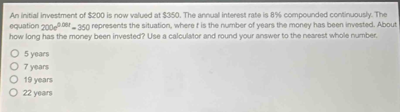 an initial investment of $200 is now valued at $350. the annual interest rate is 8% compounded continuously. the equation 200e^{0.08t}=350 represents the situation, where t is the number of years the money has been invested. about how long has the money been invested? use a calculator and round your answer to the nearest whole number.\no 5 years\no 7 years\no 19 years\no 22 years