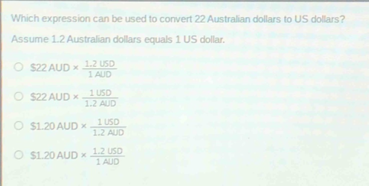 which expression can be used to convert 22 australian dollars to us dollars? assume 1.2 australian dollars equals 1 us dollar. $22 aud\times\frac{1.2 usd}{1 aud}$ $22 aud\times\frac{1 usd}{1.2 aud}$ $1.20 aud\times\frac{1 usd}{1.2 aud}$ $1.20 aud\times\frac{1.2 usd}{1 aud}$