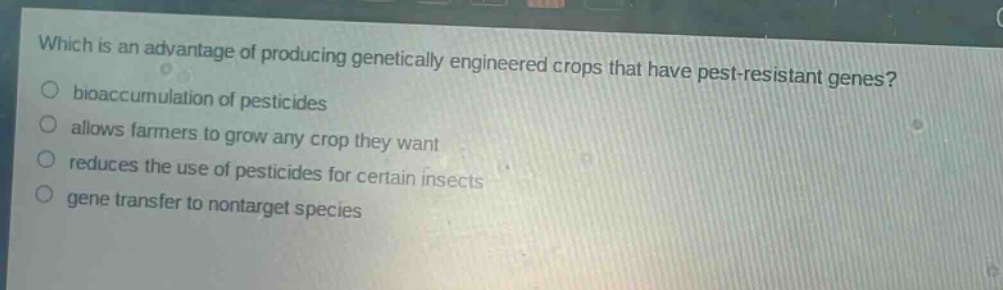 which is an advantage of producing genetically engineered crops that have pest - resistant genes?\nbioaccumulation of pesticides\nallows farmers to grow any crop they want\nreduces the use of pesticides for certain insects\ngene transfer to nontarget species