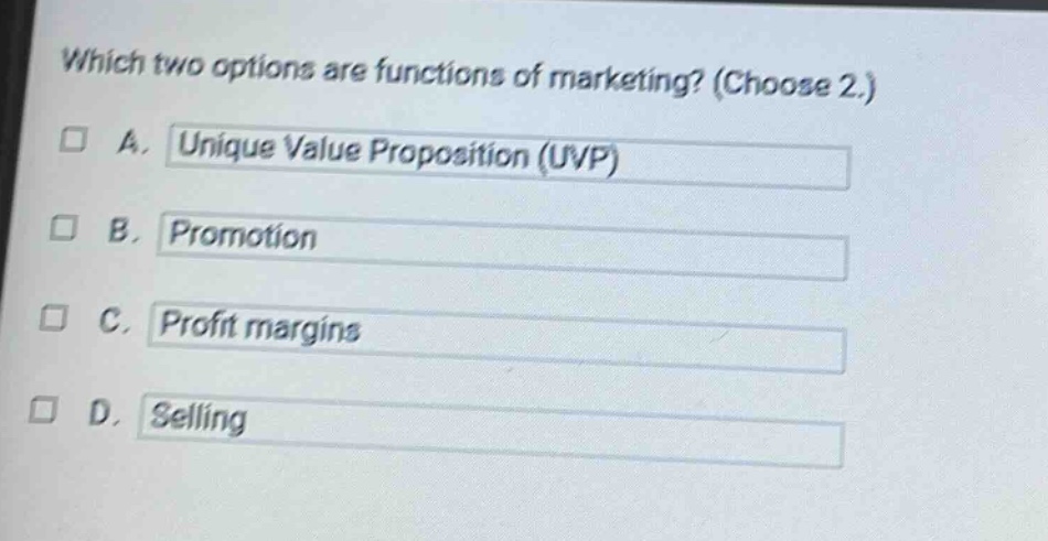 which two options are functions of marketing? (choose 2.)\n□ a. unique value proposition (uvp)\n□ b. promotion\n□ c. profit margins\n□ d. selling