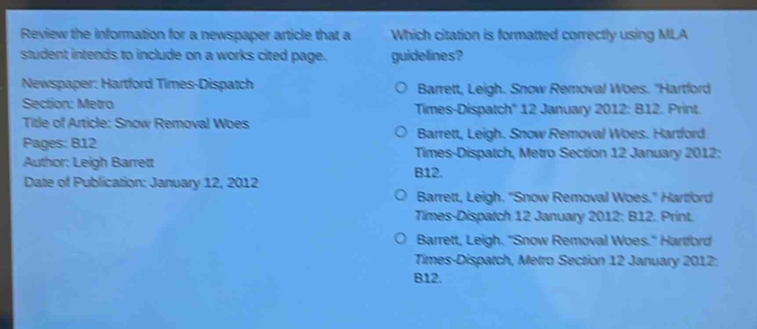 review the information for a newspaper article that a student intends to include on a works cited page.\nnewspaper: hartford times - dispatch\nsection: metro\ntitle of article: snow removal woes\npages: b12\nauthor: leigh barrett\ndate of publication: january 12, 2012\nwhich citation is formatted correctly using mla guidelines?\n○ barrett, leigh. snow removal woes. \hartford times - dispatch\ 12 january 2012: b12. print.\n○ barrett, leigh. snow removal woes. hartford times - dispatch, metro section 12 january 2012: b12.\n○ barrett, leigh. \snow removal woes.\ hartford times - dispatch 12 january 2012: b12. print.\n○ barrett, leigh. \snow removal woes.\ hartford times - dispatch, metro section 12 january 2012: b12.