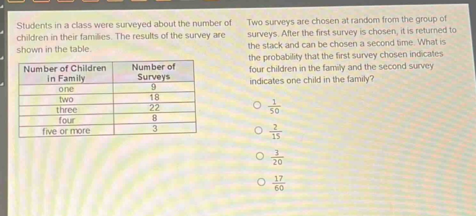 students in a class were surveyed about the number of children in their families. the results of the survey are shown in the table. two surveys are chosen at random from the group of surveys. after the first survey is chosen, it is returned to the stack and can be chosen a second time. what is the probability that the first survey chosen indicates four children in the family and the second survey indicates one child in the family?\n|number of children in family|number of surveys|\n|----|----|\n|one|9|\n|two|18|\n|three|22|\n|four|8|\n|five or more|3|\no $\frac{1}{50}$\no $\frac{2}{15}$\no $\frac{3}{20}$\no $\frac{17}{60}$