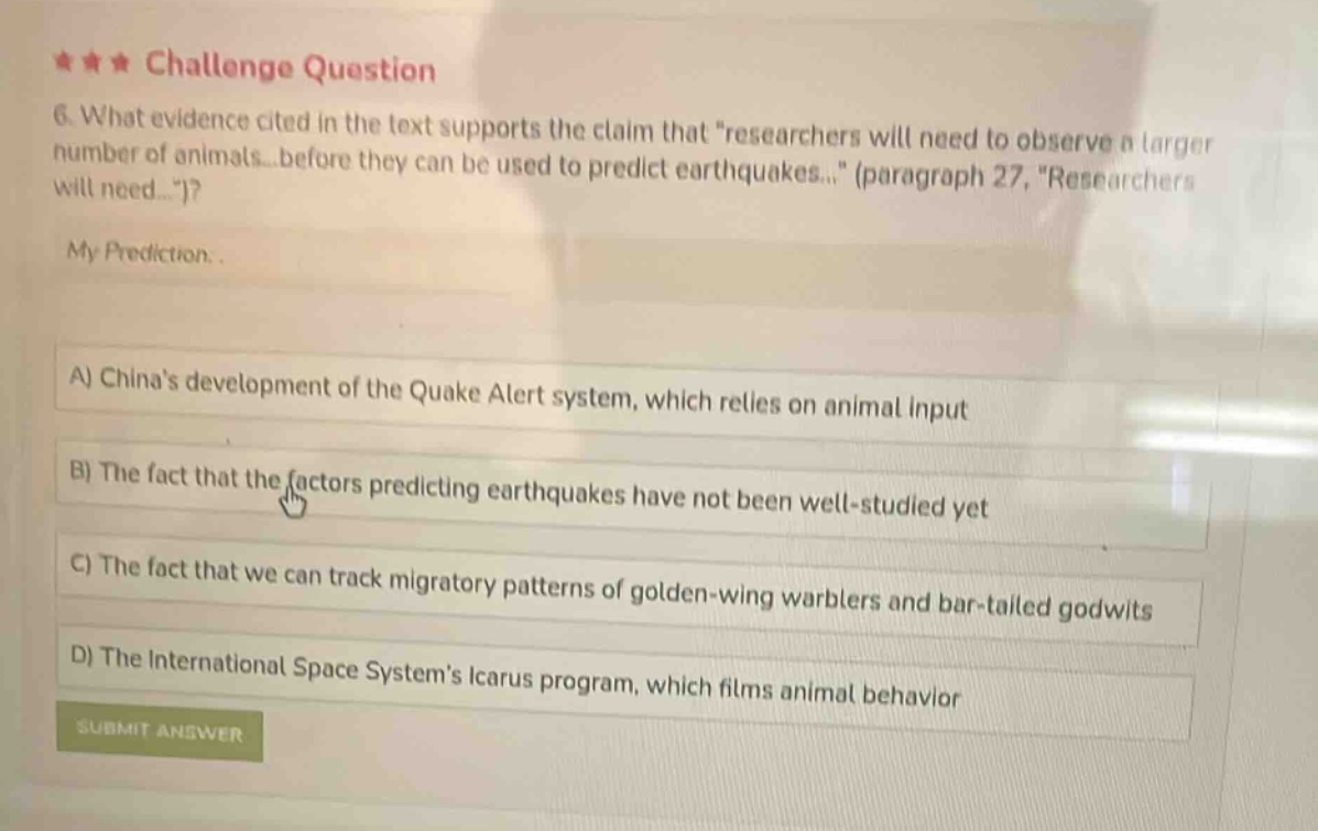★★★ challenge question\n6. what evidence cited in the text supports the claim that “researchers will need to observe a larger number of animals before they can be used to predict earthquakes...” (paragraph 27, “researchers will need...”)?\nmy prediction.\na) chinas development of the quake alert system, which relies on animal input\nb) the fact that the factors predicting earthquakes have not been well - studied yet\nc) the fact that we can track migratory patterns of golden - wing warblers and bar - tailed godwits\nd) the international space systems icarus program, which films animal behavior\nsubmit answer