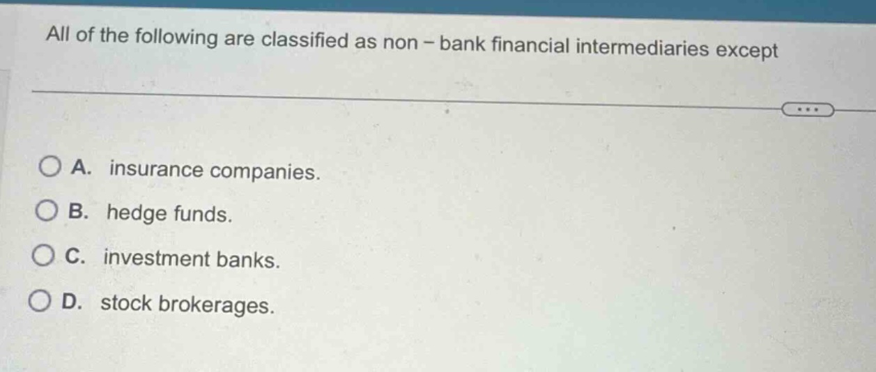 all of the following are classified as non - bank financial intermediaries except\n\na. insurance companies.\nb. hedge funds.\nc. investment banks.\nd. stock brokerages.