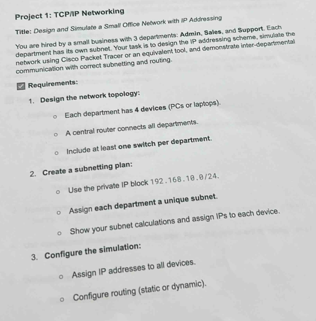 project 1: tcp/ip networking\ntitle: design and simulate a small office network with ip addressing\nyou are hired by a small business with 3 departments: admin, sales, and support. each department has its own subnet. your task is to design the ip addressing scheme, simulate the network using cisco packet tracer or an equivalent tool, and demonstrate inter - departmental communication with correct subnetting and routing.\n\nrequirements:\n1. design the network topology:\n - each department has 4 devices (pcs or laptops).\n - a central router connects all departments.\n - include at least one switch per department.\n2. create a subnetting plan:\n - use the private ip block 192.168.10.0/24.\n - assign each department a unique subnet.\n - show your subnet calculations and assign ips to each device.\n3. configure the simulation:\n - assign ip addresses to all devices.\n - configure routing (static or dynamic).
