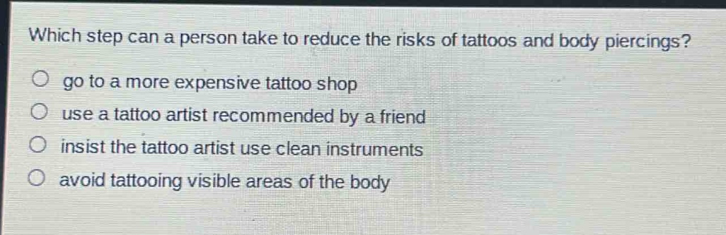 which step can a person take to reduce the risks of tattoos and body piercings?\ngo to a more expensive tattoo shop\nuse a tattoo artist recommended by a friend\ninsist the tattoo artist use clean instruments\navoid tattooing visible areas of the body