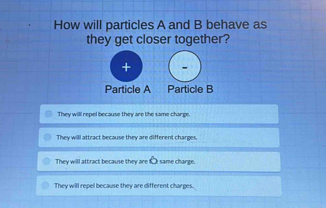 how will particles a and b behave as they get closer together? particle a particle b they will repel because they are the same charge. they will attract because they are different charges. they will attract because they are the same charge. they will repel because they are different charges.