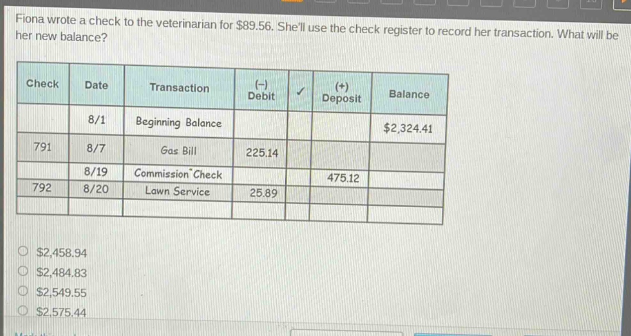 fiona wrote a check to the veterinarian for $89.56. shell use the check register to record her transaction. what will be her new balance?\n| check | date | transaction | (-) debit | (+) deposit | balance |\n| ---- | ---- | ---- | ---- | ---- | ---- |\n| | 8/1 | beginning balance | | | $2,324.41 |\n| 791 | 8/7 | gas bill | 225.14 | | |\n| | 8/19 | commission check | | 475.12 | |\n| 792 | 8/20 | lawn service | 25.89 | | |\n$2,458.94\n$2,484.83\n$2,549.55\n$2,575.44