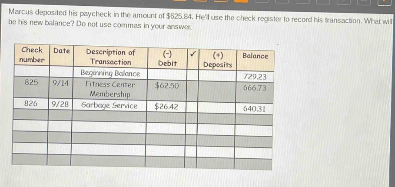 marcus deposited his paycheck in the amount of $625.84. hell use the check register to record his transaction. what will be his new balance? do not use commas in your answer.\n\ncheck number date description of transaction (-) debit (+) deposits balance\nbeginning balance 729.23\n825 9/14 fitness center membership $62.50 666.73\n826 9/28 garbage service $26.42 640.31