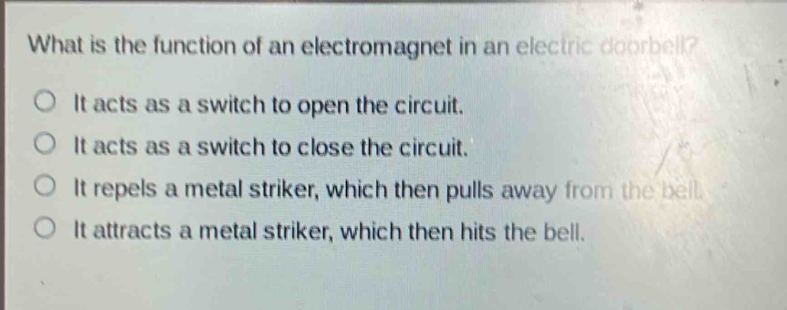 what is the function of an electromagnet in an electric doorbell?\no it acts as a switch to open the circuit.\no it acts as a switch to close the circuit.\no it repels a metal striker, which then pulls away from the bell.\no it attracts a metal striker, which then hits the bell.