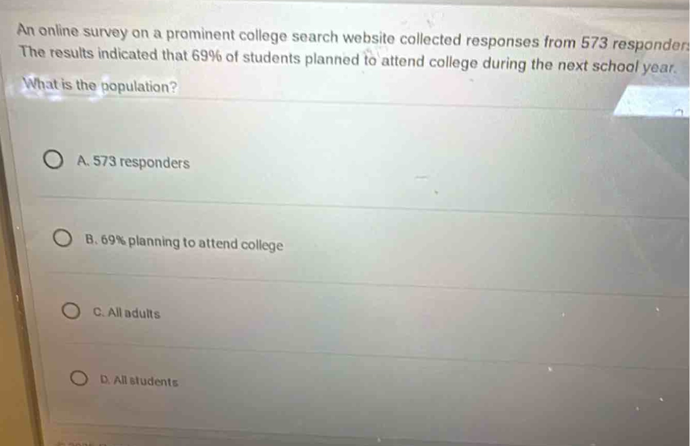 an online survey on a prominent college search website collected responses from 573 responders. the results indicated that 69% of students planned to attend college during the next school year. what is the population?\na. 573 responders\nb. 69% planning to attend college\nc. all adults\nd. all students