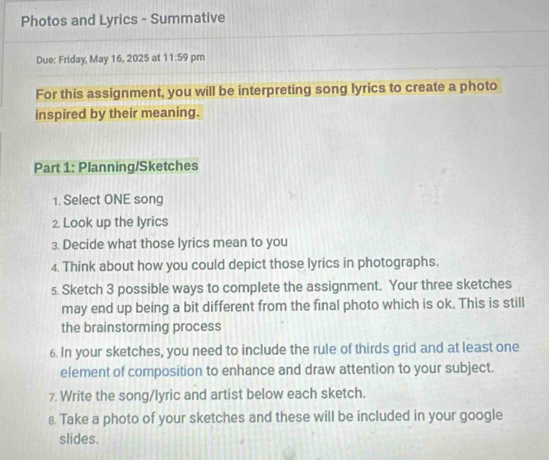 photos and lyrics - summative\ndue: friday, may 16, 2025 at 11:59 pm\nfor this assignment, you will be interpreting song lyrics to create a photo inspired by their meaning.\npart 1: planning/sketches\n1. select one song\n2. look up the lyrics\n3. decide what those lyrics mean to you\n4. think about how you could depict those lyrics in photographs.\n5. sketch 3 possible ways to complete the assignment. your three sketches may end up being a bit different from the final photo which is ok. this is still the brainstorming process\n6. in your sketches, you need to include the rule of thirds grid and at least one element of composition to enhance and draw attention to your subject.\n7. write the song/lyric and artist below each sketch.\n8. take a photo of your sketches and these will be included in your google slides.