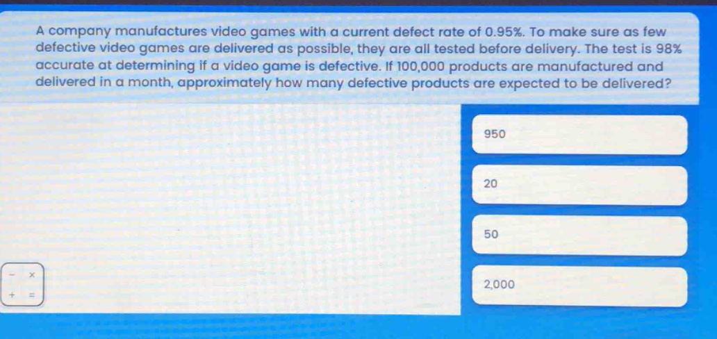 a company manufactures video games with a current defect rate of 0.95%. to make sure as few defective video games are delivered as possible, they are all tested before delivery. the test is 98% accurate at determining if a video game is defective. if 100,000 products are manufactured and delivered in a month, approximately how many defective products are expected to be delivered? 950 20 50 2,000