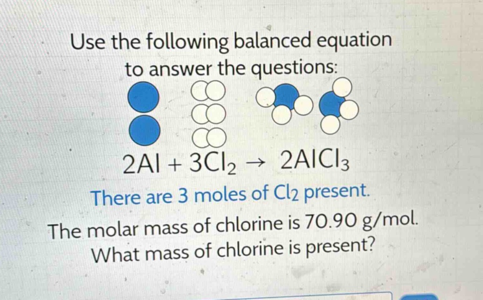 use the following balanced equation to answer the questions: 2al + 3cl₂ → 2alcl₃ there are 3 moles of cl₂ present. the molar mass of chlorine is 70.90 g/mol. what mass of chlorine is present?