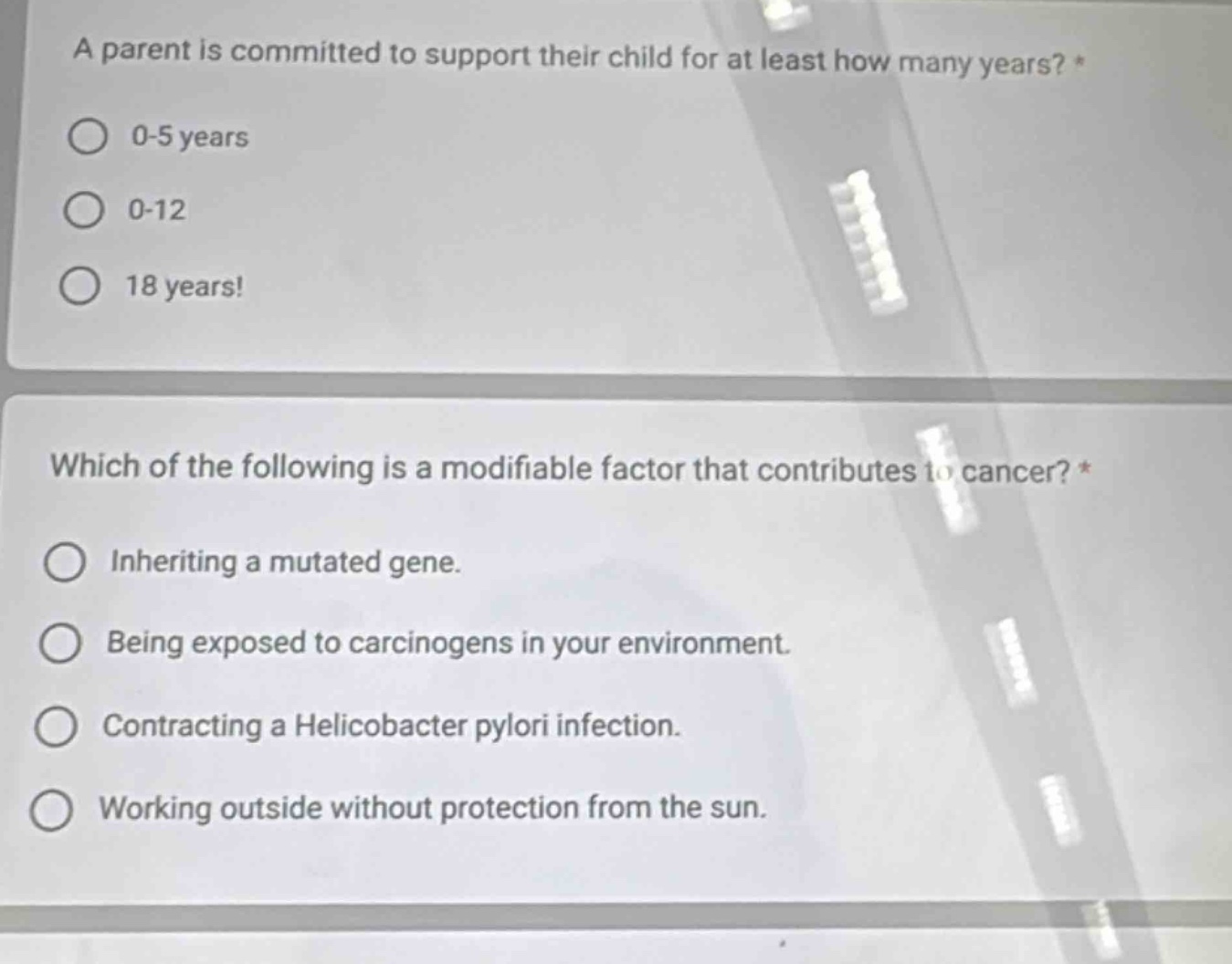 a parent is committed to support their child for at least how many years? *\n0-5 years\n0-12\n18 years!\nwhich of the following is a modifiable factor that contributes to cancer? *\ninheriting a mutated gene.\nbeing exposed to carcinogens in your environment.\ncontracting a helicobacter pylori infection.\nworking outside without protection from the sun.