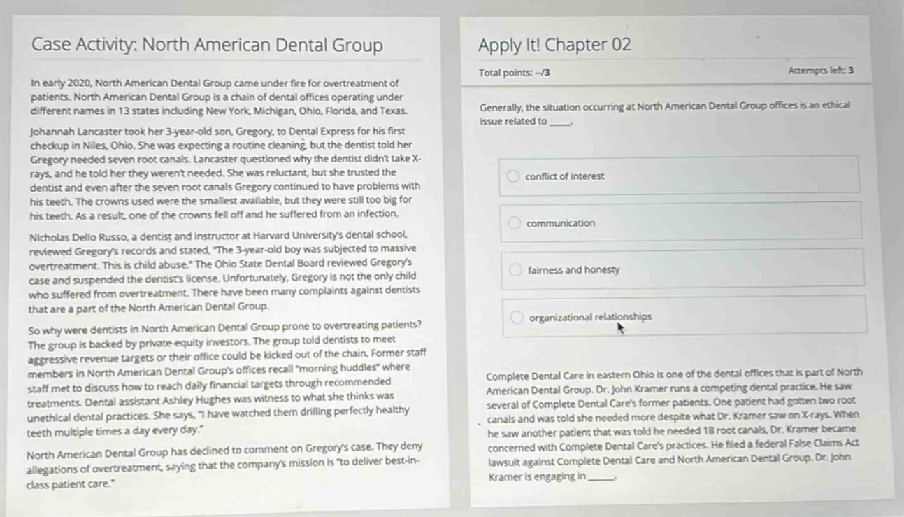 case activity: north american dental group\nin early 2020, north american dental group came under fire for overtreatment of patients. north american dental group is a chain of dental offices operating under different names in 13 states including new york, michigan, ohio, florida, and texas. johanna lancaster took her 3 - year - old son, gregory, to dental express for his first checkup in niles, ohio. she was expecting a routine cleaning, but the dentist told her gregory needed seven root canals. lancaster questioned why the dentist didnt take x - rays, and he told her they werent needed. she was reluctant, but she trusted the dentist and even after the seven root canals gregory continued to have problems with his teeth. the crowns used were the smallest available, but they were still too big for his teeth. as a result, one of the crowns fell off and he suffered from an infection. nicholas dello russo, a dentist and instructor at harvard universitys dental school, reviewed gregorys records and stated, the 3 - year - old boy was subjected to massive overtreatment. this is child abuse. the ohio state dental board reviewed gregorys case and suspended the dentists license. unfortunately, gregory is not the only child who suffered from overtreatment. there have been many complaints against dentists that are a part of the north american dental group.\nso why were dentists in north american dental group prone to overtreating patients? the group is backed by private - equity investors. the group told dentists to meet aggressive revenue targets or their office could be kicked out of the chain. former staff members in north american dental group offices recall morning huddles where staff met to discuss how to reach daily financial targets through recommended treatments. dental assistant ashley hughes was witness to what she thinks was unethical dental practices. she says, i have watched them drilling perfectly healthy teeth multiple times a day every day.\nnorth american dental group has declined to comment on gregorys case. they deny allegations of overtreatment, saying that the companys mission is to deliver best - in - class patient care.\napply it! chapter 02\ntotal points: --/3\nattempts left: 3\ngenerally, the situation occurring at north american dental group offices is an ethical issue related to \nconflict of interest\ncommunication\nfairness and honesty\norganizational relationships\ncomplete dental care in eastern ohio is one of the dental offices that is part of north american dental group. dr. john kramer runs a competing dental practice. he saw several of complete dental cares former patients. one patient had gotten two root canals and was told she needed more despite what dr. kramer saw on x - rays. when he saw another patient that was told he needed 18 root canals, dr. kramer became concerned with complete dental cares practices. he filed a federal false claims act lawsuit against complete dental care and north american dental group. dr. john kramer is engaging in _____.