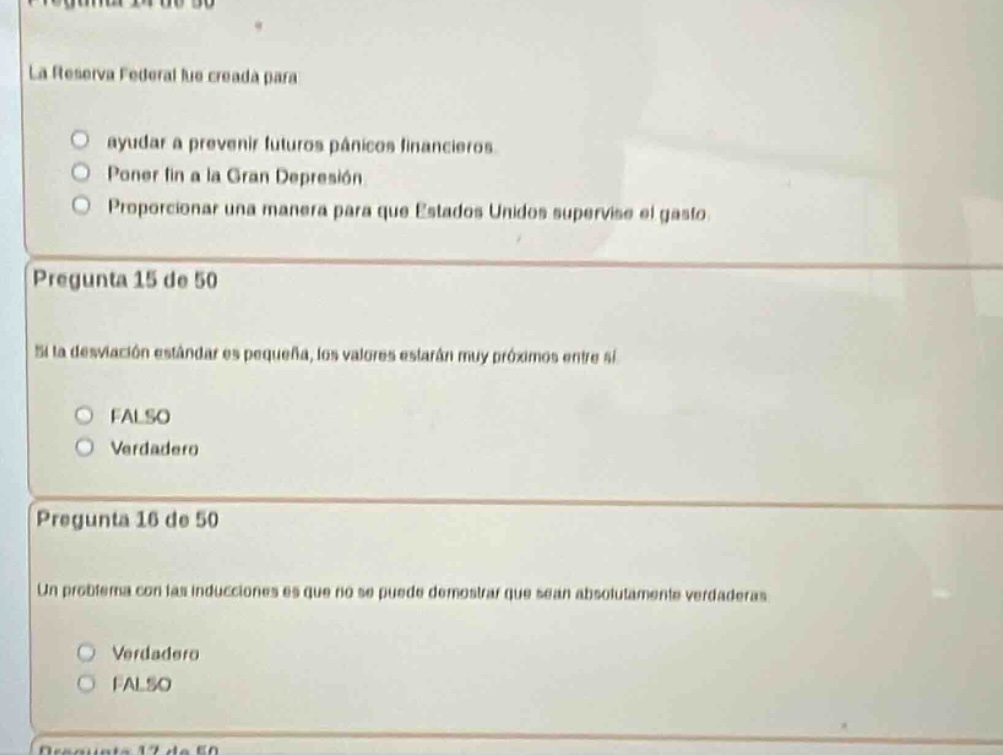 pregunta 14 de 50\nla reserva federal fue creada para\n- ayudar a prevenir futuros pánicos financieros.\n- poner fin a la gran depresión\n- proporcionar una manera para que estados unidos supervise el gasto.\n\npregunta 15 de 50\nsi la desviación estándar es pequeña, los valores estarán muy próximos entre sí\n- falso\n- verdadero\n\npregunta 16 de 50\nun problema con las inducciones es que no se puede demostrar que sean absolutamente verdaderas\n- verdadero\n- falso