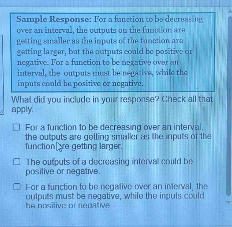 sample response: for a function to be decreasing over an interval, the outputs on the function are getting smaller as the inputs of the function are getting larger, but the outputs could be positive or negative. for a function to be negative over an interval, the outputs must be negative, while the inputs could be positive or negative.\nwhat did you include in your response? check all that apply.\n□ for a function to be decreasing over an interval, the outputs are getting smaller as the inputs of the function are getting larger.\n□ the outputs of a decreasing interval could be positive or negative.\n□ for a function to be negative over an interval, the outputs must be negative, while the inputs could be positive or negative