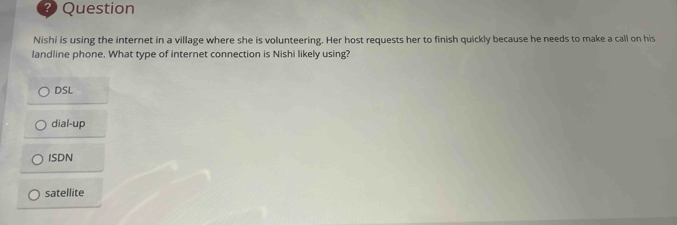 nishi is using the internet in a village where she is volunteering. her host requests her to finish quickly because he needs to make a call on his landline phone. what type of internet connection is nishi likely using?\ndsl\ndial - up\nisdn\nsatellite
