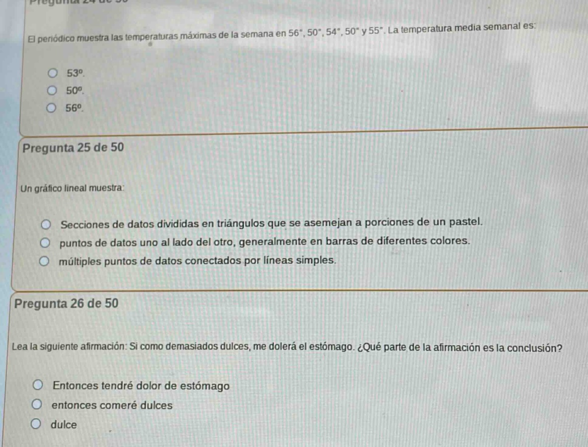 pregunta 24 de 50\nel periódico muestra las temperaturas máximas de la semana en 56°, 50°, 54°, 50° y 55°. la temperatura media semanal es:\n53°.\n50°.\n56°.\npregunta 25 de 50\nun gráfico lineal muestra:\nsecciones de datos divididas en triángulos que se asemejan a porciones de un pastel.\npunto de datos uno al lado del otro, generalmente en barras de diferentes colores.\nmúltiples puntos de datos conectados por líneas simples.\npregunta 26 de 50\nlea la siguiente afirmación: si como demasiados dulces, me dolerá el estómago. ¿qué parte de la afirmación es la conclusión?\nentonces tendré dolor de estómago\nentonces comeré dulces\ndulce