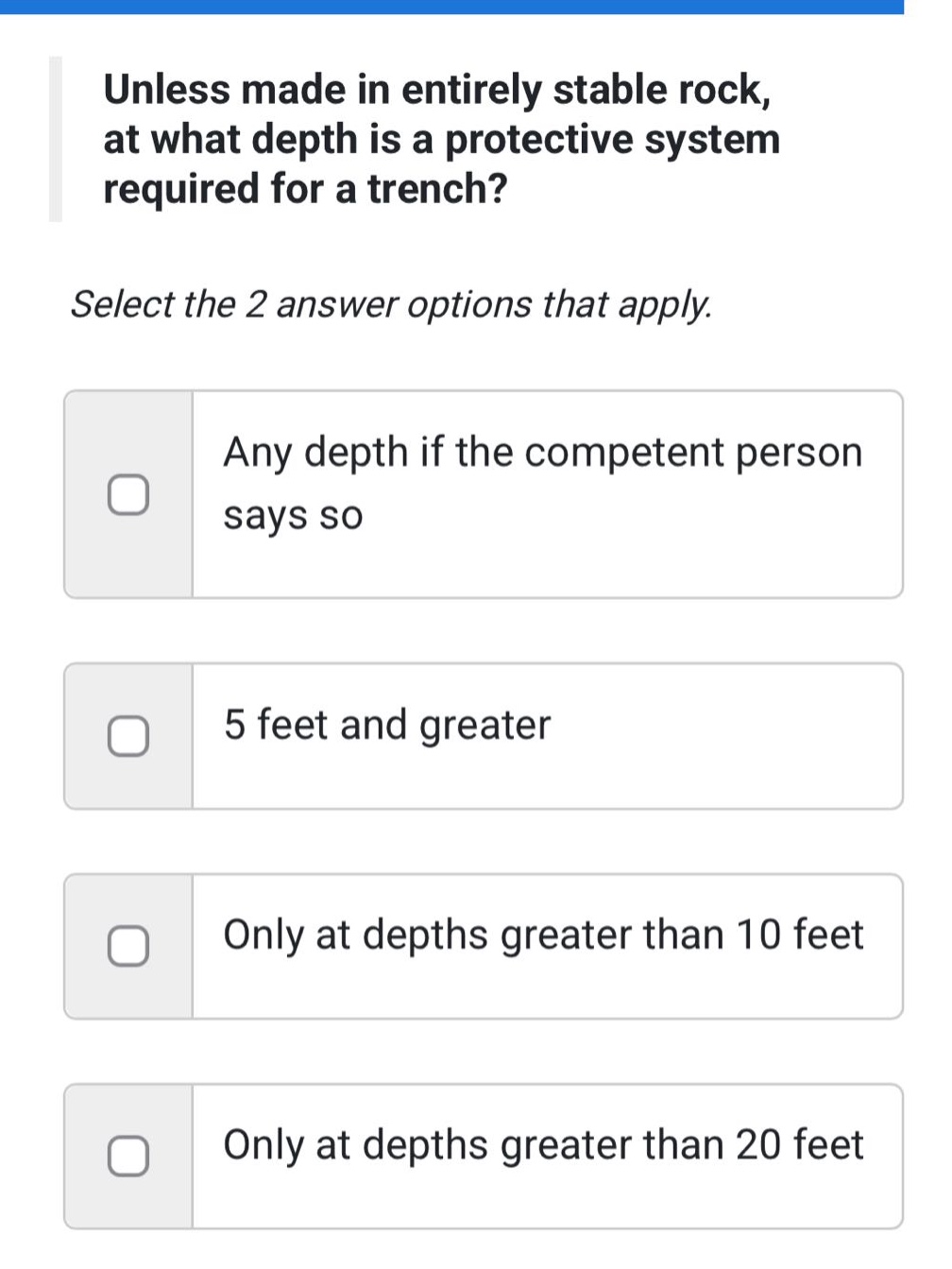 unless made in entirely stable rock, at what depth is a protective system required for a trench? select the 2 answer options that apply. any depth if the competent person says so 5 feet and greater only at depths greater than 10 feet only at depths greater than 20 feet