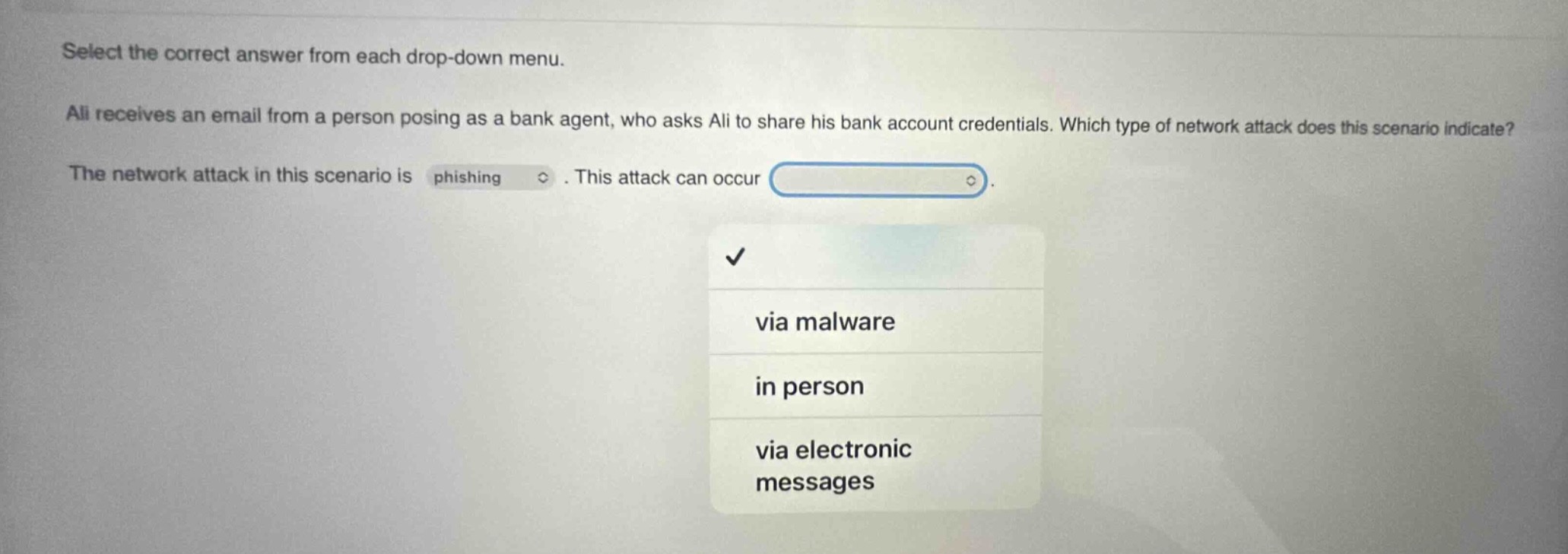 select the correct answer from each drop - down menu. ali receives an email from a person posing as a bank agent, who asks ali to share his bank account credentials. which type of network attack does this scenario indicate? the network attack in this scenario is phishing. this attack can occur via malware in person via electronic messages