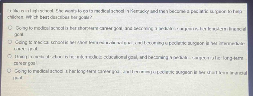 letitia is in high school. she wants to go to medical school in kentucky and then become a pediatric surgeon to help children. which best describes her goals?\no going to medical school is her short - term career goal, and becoming a pediatric surgeon is her long - term financial goal.\no going to medical school is her short - term educational goal, and becoming a pediatric surgeon is her intermediate career goal.\no going to medical school is her intermediate educational goal, and becoming a pediatric surgeon is her long - term career goal.\no going to medical school is her long - term career goal, and becoming a pediatric surgeon is her short - term financial goal.
