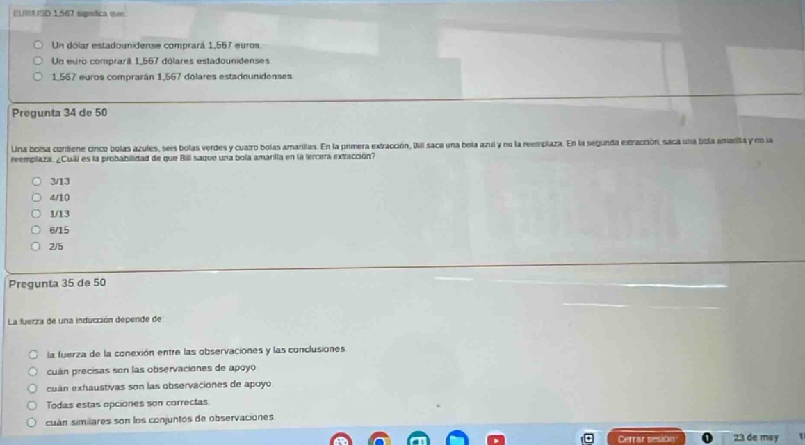 pregunta 34 de 50\nuna bolsa contiene cinco bolas azules, seis bolas verdes y cuatro bolas amarillas. en la primera extracción, bill saca una bola y no la reemplaza. en la segunda extracción, saca una bola amarilla y no la reemplaza. ¿cuál es la probabilidad de que bill saque una bola amarilla en la tercera extracción?\n3/13\n4/10\n1/13\n6/15\n2/5\n\npregunta 35 de 50\nla fuerza de una inducción depende de\nla fuerza de la conexión entre las observaciones y las conclusiones\ncuán precisas son las observaciones de apoyo\ncuán exhaustivas son las observaciones de apoyo\ntodas estas opciones son correctas\ncuán similares son los conjuntos de observaciones.