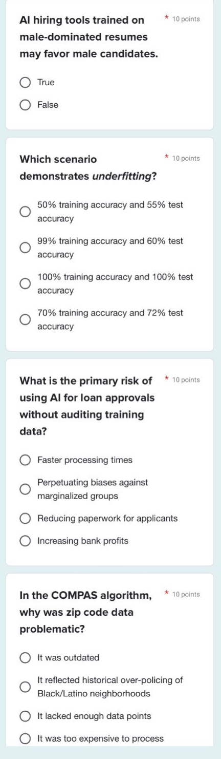 ai hiring tools trained on male - dominated resumes may favor male candidates.\n* 10 points\ntrue\nfalse\nwhich scenario demonstrates underfitting?\n* 10 points\n50% training accuracy and 55% test accuracy\n99% training accuracy and 60% test accuracy\n100% training accuracy and 100% test accuracy\n70% training accuracy and 72% test accuracy\nwhat is the primary risk of using ai for loan approvals without auditing training data?\n* 10 points\nfaster processing times\nperpetuating biases against marginalized groups\nreducing paperwork for applicants\nincreasing bank profits\nin the compas algorithm, why was zip code data problematic?\n* 10 points\nit was outdated\nit reflected historical over - policing of black/latino neighborhoods\nit lacked enough data points\nit was too expensive to process