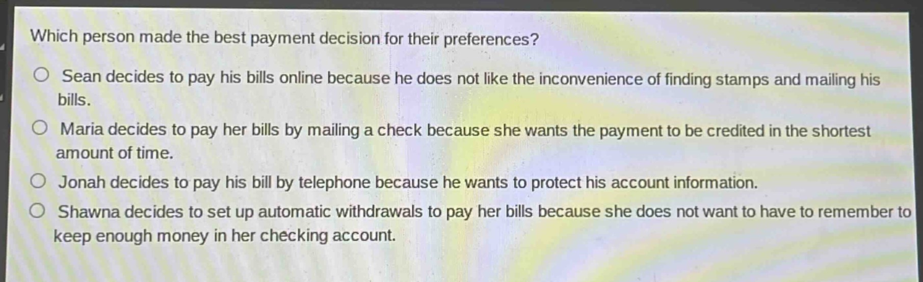 which person made the best payment decision for their preferences?\n○ sean decides to pay his bills online because he does not like the inconvenience of finding stamps and mailing his bills.\n○ maria decides to pay her bills by mailing a check because she wants the payment to be credited in the shortest amount of time.\n○ jonah decides to pay his bill by telephone because he wants to protect his account information.\n○ shawna decides to set up automatic withdrawals to pay her bills because she does not want to have to remember to keep enough money in her checking account.